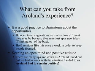 What can you take from Aroland's experience? It is a good practice to Brainstorm about the opportunities Be open to all suggestions no matter how different they may be because they may just spur new ideas (Thinking out of the box). Hold sessions like this once a week in order to keep people focused. Keeping an open mind and positive attitude There are many ups and down as Aroland found out but we had to work with the situation handed to us.  Aroland had to remain positive! 
