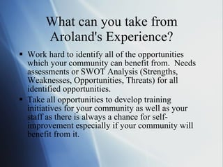 What can you take from Aroland's Experience? Work hard to identify all of the opportunities which your community can benefit from.  Needs assessments or SWOT Analysis (Strengths, Weaknesses, Opportunities, Threats) for all identified opportunities. Take all opportunities to develop training initiatives for your community as well as your staff as there is always a chance for self-improvement especially if your community will benefit from it.  