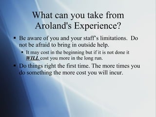 What can you take from Aroland's Experience? Be aware of you and your staff ’s limitations.  Do not be afraid to bring in outside help. It may cost in the beginning but if it is not done it  WILL  cost you more in the long run. Do things right the first time. The more times you do something the more cost you will incur. 
