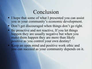 Conclusion I hope that some of what I presented you can assist you in your community ’s economic development. Don ’t get discouraged when things don’t go right.  Be proactive and not reactive, If you let things happen they are usually negative but when you make them happen they are more than likely positive as you control your own destiny! Keep an open mind and positive work ethic and you can succeed as your community depends on it. 