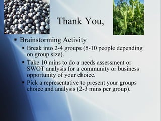 Thank You, Brainstorming Activity Break into 2-4 groups (5-10 people depending on group size). Take 10 mins to do a needs assessment or SWOT analysis for a community or business opportunity of your choice. Pick a representative to present your groups choice and analysis (2-3 mins per group). 