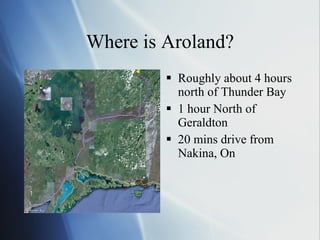 Where is Aroland? Roughly about 4 hours north of Thunder Bay 1 hour North of Geraldton 20 mins drive from Nakina, On 