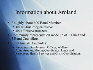 Information about Aroland  Roughly about 600 Band Members 400 resident living on-reserve 200 off-reserve members Community representation made up of 1 Chief and 5 Band Councilors Front line staff includes: Economic Development Officer, Welfare Administrator, Mining Coordinator, Lands and Resources, Health Services and Crisis Coordination. 