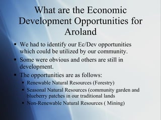 What are the Economic Development Opportunities for Aroland We had to identify our Ec/Dev opportunities which could be utilized by our community. Some were obvious and others are still in development. The opportunities are as follows: Renewable Natural Resources (Forestry) Seasonal Natural Resources (community garden and blueberry patches in our traditional lands Non-Renewable Natural Resources ( Mining) 