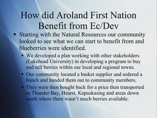 How did Aroland First Nation Benefit from Ec/Dev Starting with the Natural Resources our community looked to see what we can start to benefit from and blueberries were identified. We developed a plan working with other stakeholders (Lakehead University) in developing a program to buy and sell berries within our local and regional towns. Our community located a basket supplier and ordered a bunch and handed them out to community members.  They were then bought back for a price then transported to Thunder Bay, Hearst, Kapuskasing and areas down south where there wasn ’t much berries available. 