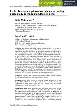 Int. J. Indian Culture and Business Management, Vol. 20, No. 4, 2020 467
Copyright © 2020 Inderscience Enterprises Ltd.
A role of competency-based recruitment screening:
a case study on Indian manufacturing unit
Nidhi Maheshwari*
Fortune Institute of International Business,
Plot No. 5, Rao Tula Ram Marg, Opposite Army R&R Hospital,
Vasant Vihar, New Delhi, 110057, India
Email: nidhimaheshwari1999@yahoo.com
*Corresponding author
Moon Moon Haque
College of Healthcare Management and Economics,
Gulf Medical University,
P.O. Box 4184, Ajman, United Arab Emirates
Email: moonhaque@gmail.com
Abstract: Recruitment process has become more competitive as the war for
suitable talent is pervasive, especially in the Indian manufacturing sector. Job
description, keywords available in the resume of candidates are found to be not
efficient and effective indicators of job performance. It is also observed that
for fulfilling the voluminous vacancies from the massive pool of applicant’s
resume repository, the ‘keyword search’-based screening is not proved to be
sufficient enough. In this context, the present study was conducted in one of
the leading machine manufacturing units to identify ways to improve current
recruitment and selection procedures. Most of the recent literature reviews
proved that underlying behavioural capabilities are better indicators of job
performance than knowledge and skill sets of an individual employee. Our
quantitative findings also support the recent literature. Keeping this in mind,
effectiveness of screening process competency-based resume screening is
highlighted in this research. For competency-based resume, screening video
resumes and priority matrix-based screening process is also recommended for
improving the efficiency in recruitment and selection procedures.
Keywords: screening; job competency; competency-based resume screening;
recruitment and selection; video resume; priority matrix.
Reference to this paper should be made as follows: Maheshwari, N. and
Haque, M.M. (2020) ‘A role of competency-based recruitment screening:
a case study on Indian manufacturing unit’, Int. J. Indian Culture and Business
Management, Vol. 20, No. 4, pp.467–487.
Biographical notes: Nidhi Maheshwari has been in the research and teaching
profession for over a decade. She completed her PhD and LLB from the Mohan
Lal Sukhadiya University, Rajasthan, India. She also holds an MBA from the
Banasthali Vidyapeeth. During her doctoral studies in the area of emotional and
spiritual quotient, she had widely published papers in refereed international and
national journals. Presently, she is working as an Associate Professor with the
Fortune Institute of International Business. Before this, she was associated
with the Asia-Pacific Institute of Management and JK Lakshmipath University,
 