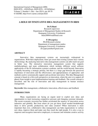 International JournalManagement (IJM), (IJM)
 International Journal of of Management ISSN 0976 – 6502(Print), ISSN 0976 – 6510(Online),
 Volume 2, Number 1, Dec - Jan (2011), © IAEME
ISSN 0976 – 6502(Print), ISSN 0976 – 6510(Online)                         IJM
Volume 2, Number 1, Dec - Jan (2011), pp. 69-78
© IAEME, http://www.iaeme.com/ijm.html                                 ©IAEME


      A ROLE OF INNOVATIVE IDEA MANAGEMENT IN HRM
                                          Dr.N.Shani
                                       Research supervisor
                          Department of Management Studies & Research
                                Karpagam University, Coimbatore
                                   shani2000@rediffmail.com

                                          P. Divyapriya
                                      Ph.D Research scholar
                                 Department of management studies
                                 Karpagam University, Coimbatore
                                   divyapriyamithu@gmail.com

ABSTRACT

        Innovative Idea management systems are increasingly widespread in
organizations. With their deployment, firms get aware that existing systems have various
shortcomings. By analyzing innovative idea management systems can able reach our goal
in better way. The interactive innovation management system that supports
multidisciplinary and team collaboration which includes different social software
applications of the IS (information systems) academe, and the world beyond. Innovation
is rapidly becoming a strategic priority, but there is a large gap between the perceived
importance of innovation and the effectiveness and appropriateness of approaches and
methods used to systematically support and accelerate innovation. This Idea Management
concept is based on a life-cycle perspective on innovation, where the aim is to support all
phases from insight to post-implementation learning and feedback. The overall concept is
described, and the role of innovation and idea management in human resource
management.

Keywords: Idea management, collaborative innovation, effectiveness and feedback

INTRODUCTION

        Many organizations are facing an urgent need to exploit new ideas and
opportunities to meet increasing competitive pressure and changing customer demands.
The recent economic recession has further accelerated the urgency of innovation across
industries and globally. But from where do you get those much needed breakthrough
ideas to drive growth, productivity and value creation? When innovation is more
important than ever, collaborative idea management can help organizations to surface
new ideas, improve them and make sure they reach the right people. It is also a way to
empower and recognize innovative employees, to measure and stimulate creative activity


                                              69
 