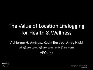Lifelogging for Pervasive Health
5 May 2013
The Value of Location Lifelogging
for Health & Wellness
Adrienne H. Andrew, Kevin Eustice, Andy Hickl
aha@aro.com, k@aro.com, andy@aro.com
ARO, Inc
 