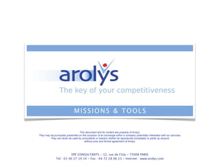 EPE CONSULTANTS - 12, rue de l’Isly - 75008 PARIS
Tel : 01 40 27 19 14 - Fax : 04 72 28 06 23 - Internet : www.arolys.com
MISSIONS & TOOLS
This document and its content are property of Arolys. !
They may be punctually presented on the occasion of an exchange within a company potentially interested with our services. !
They will never be used by consultants or trainers neither be reproduced completely or partly by anyone
without prior and formal agreement of Arolys.
 
