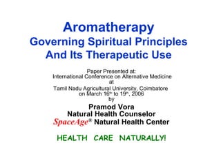 Aromatherapy
Governing Spiritual Principles
And Its Therapeutic Use
Paper Presented at:
International Conference on Alternative Medicine
at
Tamil Nadu Agricultural University, Coimbatore
on March 16th
to 19th
, 2006
by
Pramod Vora
Natural Health Counselor
SpaceAge®
Natural Health Center
HEALTH CARE NATURALLY!
 