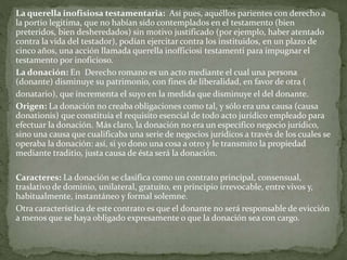 La querella inofisiosa testamentaria: Así pues, aquéllos parientes con derecho a
la portio legitima, que no habían sido contemplados en el testamento (bien
preteridos, bien desheredados) sin motivo justificado (por ejemplo, haber atentado
contra la vida del testador), podían ejercitar contra los instituidos, en un plazo de
cinco años, una acción llamada querella inofficiosi testamenti para impugnar el
testamento por inoficioso.
La donación: En Derecho romano es un acto mediante el cual una persona
(donante) disminuye su patrimonio, con fines de liberalidad, en favor de otra (
donatario), que incrementa el suyo en la medida que disminuye el del donante.
Origen: La donación no creaba obligaciones como tal, y sólo era una causa (causa
donationis) que constituía el requisito esencial de todo acto jurídico empleado para
efectuar la donación. Más claro, la donación no era un específico negocio jurídico,
sino una causa que cualificaba una serie de negocios jurídicos a través de los cuales se
operaba la donación: así, si yo dono una cosa a otro y le transmito la propiedad
mediante traditio, justa causa de ésta será la donación.
Caracteres: La donación se clasifica como un contrato principal, consensual,
traslativo de dominio, unilateral, gratuito, en principio irrevocable, entre vivos y,
habitualmente, instantáneo y formal solemne.
Otra característica de este contrato es que el donante no será responsable de evicción
a menos que se haya obligado expresamente o que la donación sea con cargo.
 