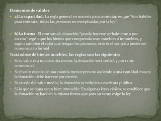 Elementos de validez
 a)La capacidad. La regla general en materia para contratar, es que "Son hábiles
para contratar todas las personas no exceptuadas por la ley".
 b)La forma. El contrato de donación "puede hacerse verbalmente o por
escrito" según que los bienes que comprenda sean muebles o inmuebles, y
según también el valor que tengan los primeros; esto es el contrato puede ser
consensual o formal.
Tratándose de bienes muebles, las reglas son las siguientes
 Si su valor es a una cuantía menor, la donación será verbal, y por tanto
consensual.
 Si el valor excede de una cuantía menor pero no asciende a una cantidad mayor,
la donación debe hacerse por escrito.
 Si excede del valor medio, la donación se reducirá a escritura publica.
 Si lo que se dona es un bien inmueble; En algunas leyes civiles, se establece que
la donación se hará en la misma forma que para su venta exige la ley.
 