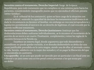 Sucesión contra el testamento, Derecho Imperial: Surge de la época
Republicana, para todo testamento que no cumpliera ni una mínima parte hacia los
parientes, considerándolo impugnable puesto que no ejecutaba el ofiicium pietatis
(deber familiar).
Es el tribunal de los centumviri, quien se hace cargo de la situación con
carácter judicial, teniendo la capacidad de declarar los testamentos inoficiosos si en
dada la circunstancia no favorece al familiar, sin embargo se crea una jurisprudencia y
legislación permitiendo el ejercicio de un derecho de legítimas, el cual concede por la
querela inofficiosi testamenti,
Sucesión contra el testamento, Derecho Justinianeo: Instituye que las
desheredaciones deben realizarse individualmente, se le reconoce el incremento de la
porción de un tercio a un cuarto. Finalmente complementa y reúne las reglas de la
sucesión forzosa en la Novela 115.
Establece un sistema legal, donde argumenta que todo descendiente o
ascendiente no puede quedar excluido, si se deseaba desheredarlo se debía dar una
causa justificable precedida en la carta magna, siendo una de ellas: el atentado contra
la vida, herejía, adulterio con la mujer des testador y el no pagar la liberación del que
se encontraba en cautiverio.
Una querella: es un acto que puede ser ejercido por un particular o un fiscal ante un
tribunal o un juez como una acción penal contra personas a las que acusa por
un delito
 
