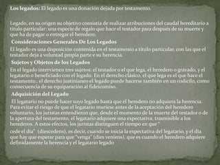 Los legados: El legado es una donación dejada por testamento.
Legado, en su origen su objetivo consistía de realizar atribuciones del caudal hereditario a
titulo particular: una especie de regalo que hace el testador para después de su muerte y
que ha de pagar o entregar el heredero.
Consideraciones Generales De Los Legados
El legado es una disposición contenida en el testamento a título particular, con las que el
testador deja a voluntad propia parte e su herencia.
Sujetos y Objetos de los Legados
En el legado intervienen tres sujetos: el testador o el que lega, el heredero o gravado, y el
legatario o beneficiado con el legado. En el derecho clásico, el que lega es el que hace el
testamento., el derecho justinianeo el legado puede hacerse también en un codicilo, como
consecuencia de su equiparación al fideicomiso.
Adquisición del Legado
El legatario no puede hacer suyo legado hasta que el heredero no adquiera la herencia.
Para evitar el riesgo de que el legatario muriese antes de la aceptación del heredero
voluntario, los juristas entendieron que, desde el momento de la muerte del testador o de
la apertura del testamento, el legatario adquiere una expectativa, trasmisible a los
herederos. A estos efectos, los juristas distinguen el tiempo en que “
cede el día” (diescedens), es decir, cuando se inicia la expectativa del legatario, y el día
que hay que esperar para que “venga” (dies veniens), que es cuando el heredero adquiere
definidamente la herencia y el legatario legado
 