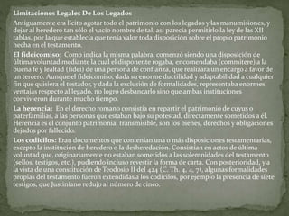 Limitaciones Legales De Los Legados
Antiguamente era lícito agotar todo el patrimonio con los legados y las manumisiones, y
dejar al heredero tan sólo el vacío nombre de tal; así parecía permitirlo la ley de las XII
tablas, por la que establecía que tenía valor toda disposición sobre el propio patrimonio
hecha en el testamento.
El fideicomiso: Como indica la misma palabra, comenzó siendo una disposición de
última voluntad mediante la cual el disponente rogaba, encomendaba (commitere) a la
buena fe y lealtad (fidei) de una persona de confianza, que realizara un encargo a favor de
un tercero. Aunque el fideicomiso, dada su enorme ductilidad y adaptabilidad a cualquier
fin que quisiera el testador, y dada la exclusión de formalidades, representaba enormes
ventajas respecto al legado, no logró desbancarlo sino que ambas instituciones
convivieron durante mucho tiempo.
La herencia: En el derecho romano consistía en repartir el patrimonio de cuyus o
paterfamilias, a las personas que estaban bajo su potestad, directamente sometidos a él.
Herencia es el conjunto patrimonial transmisible, son los bienes, derechos y obligaciones
dejados por fallecido.
Los codicilos: Eran documentos que contenían una o más disposiciones testamentarias,
excepto la institución de heredero o la desheredación. Consistían en actos de última
voluntad que, originariamente no estaban sometidos a las solemnidades del testamento
(sellos, testigos, etc.), pudiendo incluso revestir la forma de carta. Con posterioridad, y a
la vista de una constitución de Teodosio II del 424 (C. Th. 4, 4, 7), algunas formalidades
propias del testamento fueron extendidas a los codicilos, por ejemplo la presencia de siete
testigos, que Justiniano redujo al número de cinco.
 