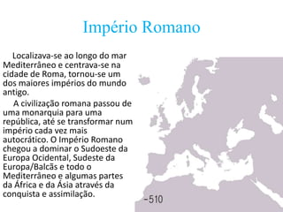 Império Romano
Localizava-se ao longo do mar
Mediterrâneo e centrava-se na
cidade de Roma, tornou-se um
dos maiores impérios do mundo
antigo.
A civilização romana passou de
uma monarquia para uma
república, até se transformar num
império cada vez mais
autocrático. O Império Romano
chegou a dominar o Sudoeste da
Europa Ocidental, Sudeste da
Europa/Balcãs e todo o
Mediterrâneo e algumas partes
da África e da Ásia através da
conquista e assimilação.

 