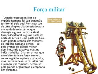Força militar
O maior sucesso militar do
Império Romano foi sua expansão
territorial, pela qual Roma passou
de uma simples cidade-estado para
um verdadeiro império, que
abrangia alguma parte da atual
Europa Ocidental, alguma parte do
norte da África e uma parte da Ásia.
Essas grandes conquistas militares
do Império Romano deram- -se
pelo avanço da ciência militar
que, inovando cada vez mais na
indústria bélica. Criaram armas que
envolviam tática e força, como o
corvo, o gládio, o pilo e a catapulta;
mas também deve-se ressaltar que
as conquistas romanas deram-se
pela grande organização e empenho
dos exércitos.

 