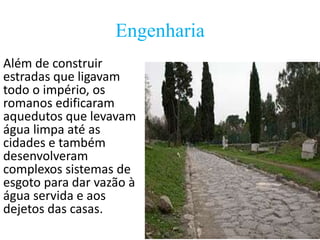 Engenharia
Além de construir
estradas que ligavam
todo o império, os
romanos edificaram
aquedutos que levavam
água limpa até as
cidades e também
desenvolveram
complexos sistemas de
esgoto para dar vazão à
água servida e aos
dejetos das casas.

 