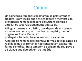 Cultura
Os balneários romanos espalharam-se pelas grandes
cidades. Eram locais onde os senadores e membros da
aristocracia romana iam para discutirem política e
ampliar os seus relacionamentos pessoais.
A língua romana era o latim, que depois de um tempo
espalhou-se pelos quatro cantos do império, dando
origem, na Idade Média, ao
português, francês, italiano, romeno e espanhol.
A mitologia romana representava formas de explicação da
realidade que os romanos não conseguiam explicar de
forma científica. Trata também da origem de seu povo e
da cidade que deu origem ao império.

 