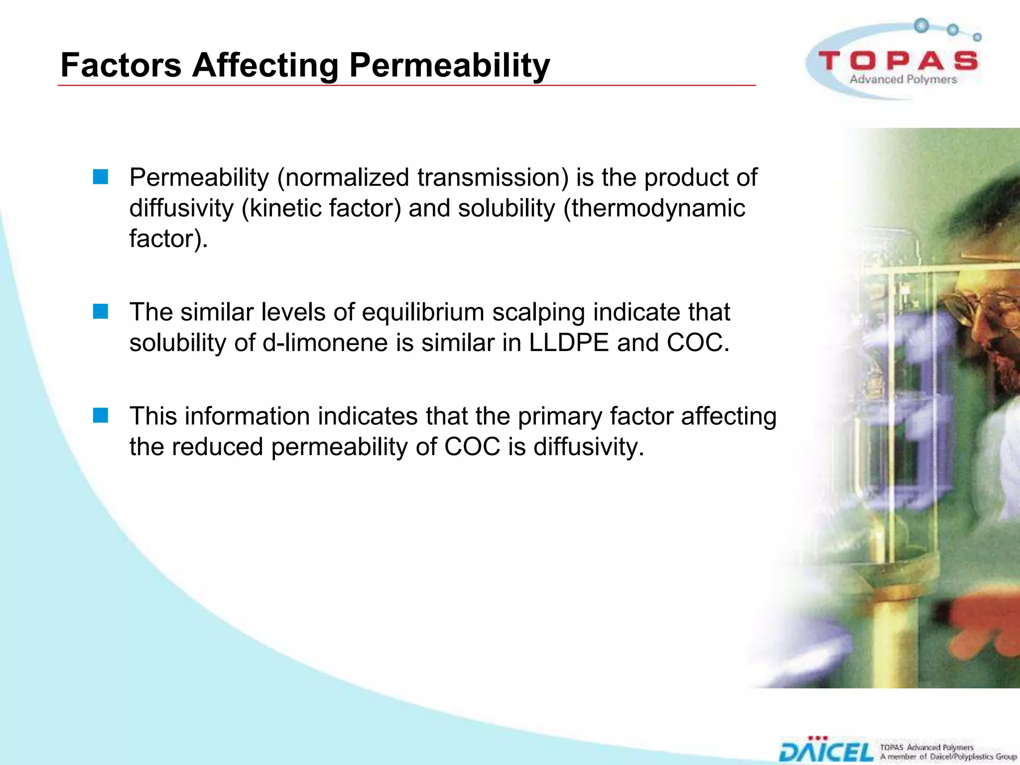 Factors Affecting Permeability


       Permeability (normalized transmission) is the product of
        diffusivity (kinetic factor) and solubility (thermodynamic
        factor).

       The similar levels of equilibrium scalping indicate that
        solubility of d-limonene is similar in LLDPE and COC.

       This information indicates that the primary factor affecting
        the reduced permeability of COC is diffusivity.




11
 