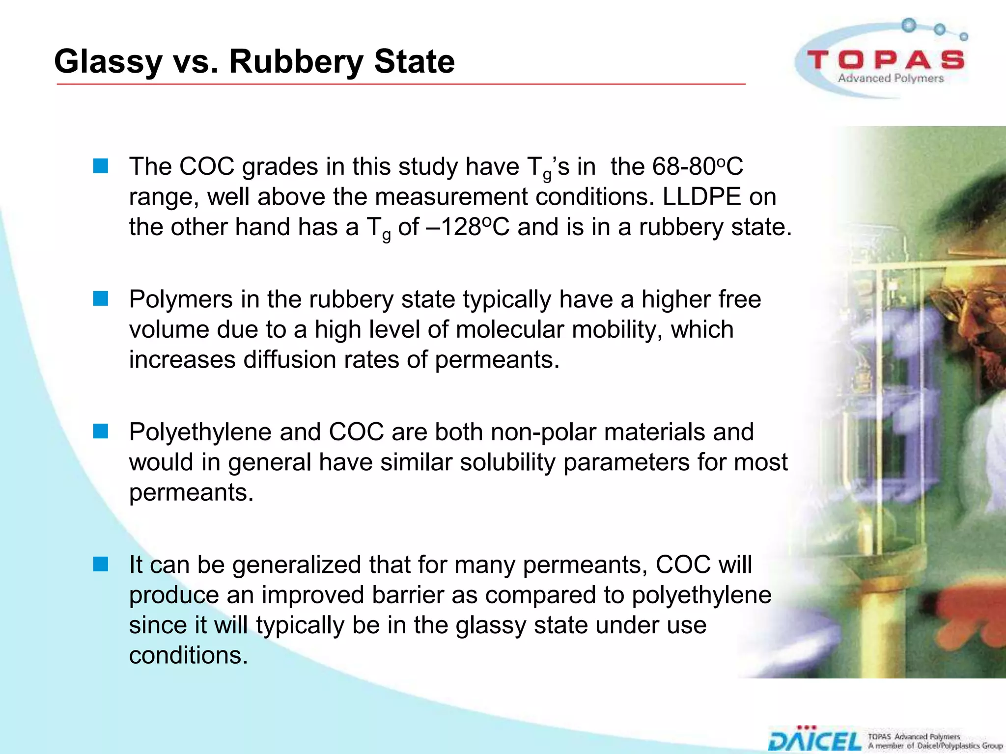 Glassy vs. Rubbery State


        The COC grades in this study have Tg’s in the 68-80oC
         range, well above the measurement conditions. LLDPE on
         the other hand has a Tg of –128oC and is in a rubbery state.

        Polymers in the rubbery state typically have a higher free
         volume due to a high level of molecular mobility, which
         increases diffusion rates of permeants.

        Polyethylene and COC are both non-polar materials and
         would in general have similar solubility parameters for most
         permeants.

        It can be generalized that for many permeants, COC will
         produce an improved barrier as compared to polyethylene
         since it will typically be in the glassy state under use
         conditions.


12
 