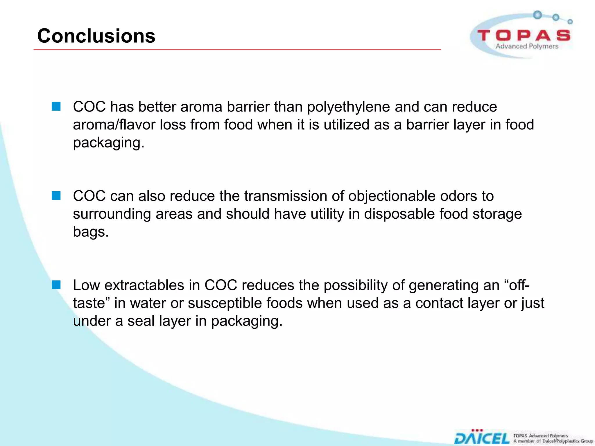 Conclusions


       COC has better aroma barrier than polyethylene and can reduce
        aroma/flavor loss from food when it is utilized as a barrier layer in food
        packaging.


       COC can also reduce the transmission of objectionable odors to
        surrounding areas and should have utility in disposable food storage
        bags.


       Low extractables in COC reduces the possibility of generating an “off-
        taste” in water or susceptible foods when used as a contact layer or just
        under a seal layer in packaging.




14
 
