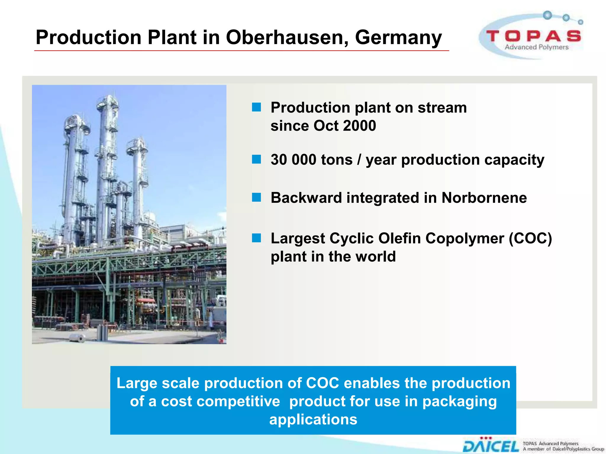 Production Plant in Oberhausen, Germany


                             Production plant on stream
                              since Oct 2000

                             30 000 tons / year production capacity

                             Backward integrated in Norbornene

                             Largest Cyclic Olefin Copolymer (COC)
                              plant in the world




           Large scale production of COC enables the production
             of a cost competitive product for use in packaging
                                 applications
3
 