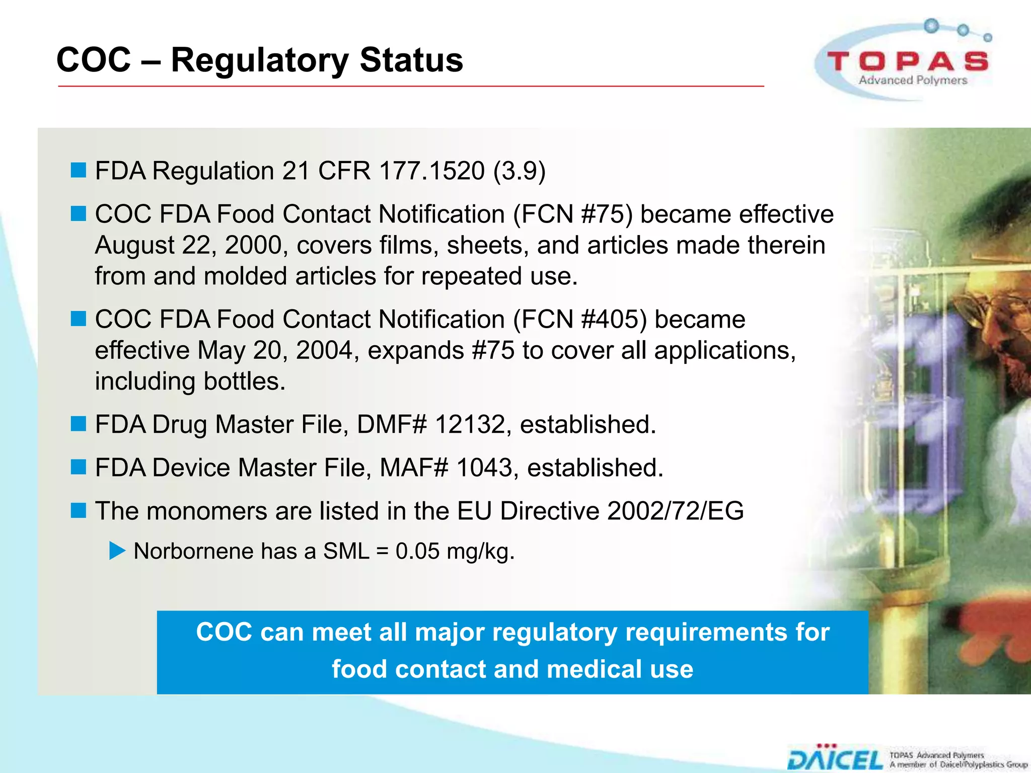 COC – Regulatory Status


     FDA Regulation 21 CFR 177.1520 (3.9)
     COC FDA Food Contact Notification (FCN #75) became effective
      August 22, 2000, covers films, sheets, and articles made therein
      from and molded articles for repeated use.
     COC FDA Food Contact Notification (FCN #405) became
      effective May 20, 2004, expands #75 to cover all applications,
      including bottles.
     FDA Drug Master File, DMF# 12132, established.
     FDA Device Master File, MAF# 1043, established.
     The monomers are listed in the EU Directive 2002/72/EG
        Norbornene has a SML = 0.05 mg/kg.


               COC can meet all major regulatory requirements for
                        food contact and medical use


7
 