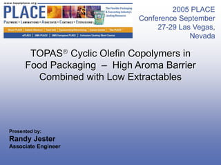 2005 PLACE
                             Conference September
                                  27-29 Las Vegas,
                                           Nevada

       TOPAS Cyclic Olefin Copolymers in
      Food Packaging – High Aroma Barrier
        Combined with Low Extractables




Presented by:
Randy Jester
Associate Engineer
 