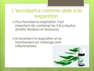 L’eucalyptus comme aide à la
respiration
 Pour favoriser la respiration, il est
important de combiner les 3 Eucalyptus
(Smithii, Radiata et Globulus)
 Ils favorisent la respiration et se
transforment en mélange anti-
inflammatoire
 