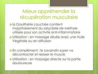 Mieux appréhender la
récupération musculaire
 la Gaulthérie couchée contient
majoritairement du salycilate de méthyle
utilisée pour son activité anti-inflammatoire
 Utilisation : en massage diluée avec une Huile
Végétale ou en diffusion
 En complément : le Lavandin super va
décontracter et relaxer le muscle
 Utilisation : en massage directe sur la partie
douloureuse
 