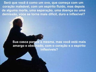 Será que você é como um ovo, que começa com um coração maleável, com um espírito fluido, mas depois de alguma morte, uma separação, uma doença ou uma demissão, voce se torna mais difícil, duro e inflexivel? Sua casca parece a mesma, mas você está mais amargo e obstinado, com o coração e o espírito inflexiveis? 