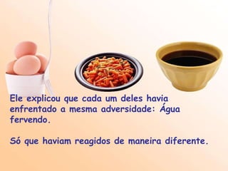 Ele explicou que cada um deles havia enfrentado a mesma adversidade: Água fervendo.  Só que haviam reagidos de maneira diferente. 
