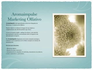 Aromaimpulse
   Marketing Olfativo
Aromaimpulse está especializada en Servicios Integrales de
Marketing y Comunicación Olfativa.

Nuestro objetivo es reforzar la imagen de una empresa y
complementarla más allá del producto que ofrece.

A través de nuestro amplio  catálogo de aromas y una atención
personalizada le daremos asesoramiento sobre la fragancia más
adecuada para su negocio.

En Aromaimpulse disponemos de la más avanzada tecnología y
contamos con la experiencia de los líderes europeos en sistemas de
aromatización.

Servicios que ofrecemos:

- Marketing olfativo
- Diseño de aroma corporativo
- Aromatización de compañías de marketing, lanzamiento de productos,
eventos corporativos y particulares.
 