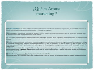 ¿Qué es Aroma
                                                    marketing ?


 Aroma marketing es una ciencia moderna consistente en utilizar aromas específicos en un entorno de negocio con el fin de suscitar las emociones, y
con ello influir sobre los comportamientos del consumidor y el ánimo de los empleados.

 Se pretende alterar el sentido más sensible del ser humano, el Olfativo, ya que es un sentido comercialmente virgen que además tiene la cualidad de ser
de rápida asociación y el de mayor permanencia en nuestra memoria.

 Cada vez más compañías españolas exploran las sensaciones olfativas para reforzar su imagen corporativa e incrementar las ventas con olores elaborados
a la carta.

 El olfato es nuestro sentido más emocional, por lo tanto, si conseguimos convertir nuestros valores en una fragancia reconocible, conseguiremos un lugar
en el cerebro de nuestros clientes. Si tenemos en cuenta que recordamos el 1% de lo que palpamos, el 2% de lo que oímos, el 5% de lo que vemos, el 15% de
lo que degustamos y el 35% de lo que olemos, no cabe duda de que es una disciplina que conviene explorar...una manera más de fidelizar y de convertir a los
clientes en fans.
La utilización del mundo del olfato en la publicidad, aparte de provocar un efecto de sorpresa, genera una mejor memorización del nombre al que está
asociado. En este sentido, el marketing olfativo consiste en relacionar una marca, producto o negocio a un aroma específico de tal forma que el consumidor
lo recuerde al percibir el aroma.

 Se trata de crear “una memoria olfativa“ e impactar mediante el sentido del olfato.
Las empresas quieren oler a sí mismas, es decir, a un aroma tan peculiar y único que no podrá ser asociado con ningún otro producto más que ellos mismos.
 