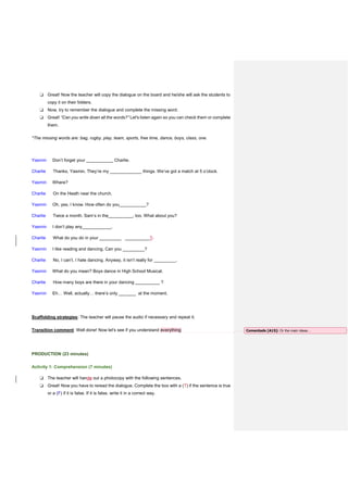❏ Great! Now the teacher will copy the dialogue on the board and he/she will ask the students to
copy it on their folders.
❏ Now, try to remember the dialogue and complete the missing word.
❏ Great! “Can you write down all the words?” Let's listen again so you can check them or complete
them.
*The missing words are: bag, rugby, play, team, sports, free time, dance, boys, class, one.
Yasmin Don’t forget your ___________ Charlie.
Charlie Thanks, Yasmin. They’re my _____________ things. We’ve got a match at 5 o’clock.
Yasmin Where?
Charlie On the Heath near the church.
Yasmin Oh, yes, I know. How often do you___________?
Charlie Twice a month. Sam’s in the__________, too. What about you?
Yasmin I don’t play any____________.
Charlie What do you do in your _________ __________?.
Yasmin I like reading and dancing. Can you _________?
Charlie No, I can’t. I hate dancing. Anyway, it isn’t really for _________.
Yasmin What do you mean? Boys dance in High School Musical.
Charlie How many boys are there in your dancing __________ ?
Yasmin Eh… Well, actually… there’s only _______ at the moment.
Scaffolding strategies: The teacher will pause the audio if necessary and repeat it.
Transition comment: Well done! Now let's see if you understand everything
PRODUCTION (23 minutes)
Activity 1: Comprehension (7 minutes)
❏ The teacher will handg out a photocopy with the following sentences.
❏ Great! Now you have to reread the dialogue. Complete the box with a (T) if the sentence is true
or a (F) if it is false. If it is false, write it in a correct way.
Comentado [A15]: Or the main ideas…
 