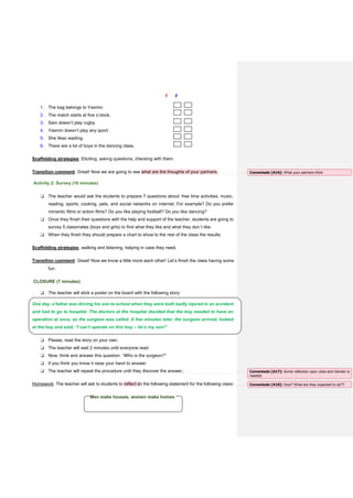 T F
1. The bag belongs to Yasmin.
2. The match starts at five o’clock.
3. Sam doesn’t play rugby.
4. Yasmin doesn’t play any sport.
5. She likes reading.
6. There are a lot of boys in the dancing class.
Scaffolding strategies: Eliciting, asking questions, checking with them.
Transition comment: Great! Now we are going to see what are the thoughts of your partners.
Activity 2: Survey (16 minutes)
❏ The teacher would ask the students to prepare 7 questions about: free time activities, music,
reading, sports, cooking, pets, and social networks on internet. For example? Do you prefer
romantic films or action films? Do you like playing football? Do you like dancing?
❏ Once they finish their questions with the help and support of the teacher, students are going to
survey 5 classmates (boys and girls) to find what they like and what they don´t like.
❏ When they finish they should prepare a chart to show to the rest of the class the results.
Scaffolding strategies: walking and listening, helping in case they need.
Transition comment: Great! Now we know a little more each other! Let’s finish the class having some
fun.
CLOSURE (7 minutes)
❏ The teacher will stick a poster on the board with the following story:
One day, a father was driving his son to school when they were both badly injured in an accident
and had to go to hospital. The doctors at the hospital decided that the boy needed to have an
operation at once, so the surgeon was called. A few minutes later, the surgeon arrived, looked
at the boy and said, “I can’t operate on this boy – he’s my son!”
❏ Please, read the story on your own.
❏ The teacher will wait 2 minutes until everyone read
❏ Now, think and answer this question: “Who is the surgeon?”
❏ If you think you know it raise your hand to answer.
❏ The teacher will repeat the procedure until they discover the answer.
Homework: The teacher will ask to students to reflect on the following statement for the following class:
Men make houses, women make homes.
Comentado [A16]: What your partners think.
Comentado [A17]: Some reflection upon Jobs and Gender is
needed.
Comentado [A18]: How? What are they expected to do??
 