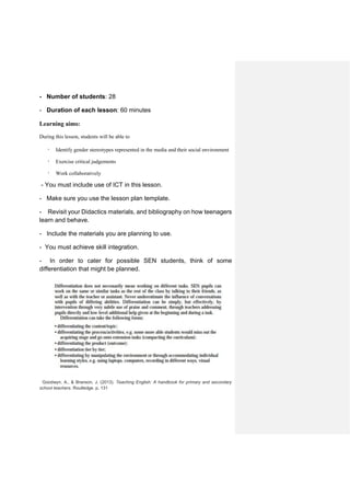 - Number of students: 28
- Duration of each lesson: 60 minutes
Learning aims:
During this lesson, students will be able to
· Identify gender stereotypes represented in the media and their social environment
· Exercise critical judgements
· Work collaboratively
- You must include use of ICT in this lesson.
- Make sure you use the lesson plan template.
- Revisit your Didactics materials, and bibliography on how teenagers
learn and behave.
- Include the materials you are planning to use.
- You must achieve skill integration.
- In order to cater for possible SEN students, think of some
differentiation that might be planned.
Goodwyn, A., & Branson, J. (2013). Teaching English: A handbook for primary and secondary
school teachers. Routledge. p. 131
 