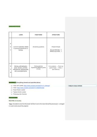 LANGUAGE FOCUS
LEXIS FUNCTIONS STRUCTURE
R
E
V
Learned vocabulary related
to personal experiences or
feelings.
Answering questions Present Simple
Do you think that…?
What do you think…?
N
E
W
Striving, self-dedication,
grace, bruises, punches,
clenched fist, achievements,
skill, accomplishments.
Giving opinions
Expressing different points
of view
In my opinion…., From my
point of view…, I think, I
don’t think so.
MATERIALS (Everything showed and specified above)
❏ Video with subtitle: https://www.youtube.com/watch?v=Y_iCIISngdI
❏ Video: https://www.youtube.com/watch?v=Ulh0DnFUGsk
❏ Paula Pareto´s poster
❏ Tigresa Acuña´s poster
❏ Photocopy (list of words)
PROCEDURES
ROUTINE (5 minutes)
*Note: As students come from the break I tell them to sit on the chairs that will be previously re - arranged
in a semi circle around the projector.
Código de campo cambiado
 