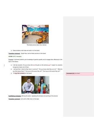 *Illustrated picture taken from internet
❏ Greet students, elicit date and write it on the board.
Transition comment: Great! Now, look at these pictures on the board
WARM- UP (7 minutes)
Purpose: to activate students’ prior knowledge of gender equality and to engage them affectively in the
topic of the lesson.
❏ I will ask students: Do you know who are the girls on the pictures are? I expect my students
recognize at least one of them.
❏ I will ask them “what do they have in common?” “Do you know what they can do?” “What do
you think about them?” “Can you do the same they do?” “Can boys do the same they do?”
❏ I’ll copy their answers on the board.
Scaffolding strategies: Miming the action, repeating the phrases and pointing at the pictures
Transition comment: Let's work a little more on this topic
Comentado [A1]: All of them?
 