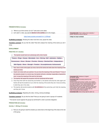 PRESENTATION (5 minutes)
❏ “What do you think women can do?” write down some ideas.
❏ Let's watch a video, pay special attention to the subtitles and to the images.
https://www.youtube.com/watch?v=Y_iCIISngdI
Scaffolding strategies: Showing the video more than once, pause the video.
Transition comment: Do you like the video? Now let's analyze the meaning of the words you don´t
know.
DEVELOPMENT
PRACTICE (10 minutes)
❏ The teacher would hand out a photocopy with a list of words
Flowers – Rings – Gossip – Marmalade – Iron – Striving - Self – dedication – Battles –
Perseverance – Grace – Bruises – Punches – Bravery - Clenched fists – Independence -
Skill- Dignity – Stone – Strength – Freedom – Accomplishments- Achievements
❏ Now, have a look at the paper you have, look at the words and write down the meaning of the
words you know.
❏ Great! Let’s share with your partners “do you know the meaning of the word flowers?” if any of
the students answer in a correct way, the teacher will ask a volunteer (especially a hyperactive
one) to copy the meaning of the word on the board.
❏ The teacher will repeat the procedure until she mentioned all the words.
❏ Once they finish with the words they are familiar to, the teacher will show the video again and
he/she will ask the students to try to infer the meaning of the words they don´t know according
to what they see in the video.
❏ The teacher will provide students with the definitions of the words they can't infer the meaning
and they don´t know.
Scaffolding strategies: Repeating the video, miming, sharing knowledge.
Transition comment: Do you like the video? Now you are going to work in groups of 4 students.
* The teacher would organize the groups by her/himself in order to promote integration.
PRODUCTION (20 minutes)
Activity 1 - Writing (15 minutes)
❏ Now you are going to read the answers you wrote down at the beginning of the class to the rest
of the group.
Comentado [A2]: There´s plenty of new vocabulary. I
wouldn´t ask them to focus on that first.
Código de campo cambiado
Comentado [A3]: Definitions in English?
No Spanish, please!
Comentado [A4]: This activity should be more
contextualized.
Students should see the words in context, not in isolation.
You may provide the lyrics to the song and leave blanks for
this words, for instance. Then, while completing, you may
encourage students to infer meaning through context.
Adding some visual aids to convey meaning of some words,
such as flowers, rings, marmalade, iron, bruises, punches,
clenched fists, stone, would be a suitable idea, too.
Take it into account for future occasions.
Comentado [A5]: Some miming might be useful, too.
 