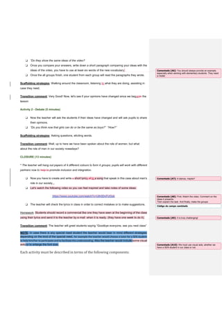 ❏ “Do they show the same ideas of the video?
❏ Once you compare your answers, write down a short paragraph comparing your ideas with the
ideas of the video, you have to use at least six words of the new vocabulary.
❏ Once the all groups finish, one student from each group will read the paragraphs they wrote.
Scaffolding strategies: Walking around the classroom, listening to what they are doing, assisting in
case they need.
Transition comment: Very Good! Now, let's see if your opinions have changed since we beganin the
lesson
Activity 2 - Debate (5 minutes)
❏ Now the teacher will ask the students if their ideas have changed and will ask pupils to share
their opinions.
❏ “Do you think now that girls can do or be the same as boys?” “How?”
Scaffolding strategies: Asking questions, eliciting words.
Transition comment: Well, up to here we have been spoken about the role of women, but what
about the role of men in our society nowadays?
CLOSURE (13 minutes)
* The teacher will hang out papers of 4 different colours to form 4 groups; pupils will work with different
partners now to help to promote inclusion and integration.
❏ Now you have to create and write a short lyrics of to a song that speak in this case about men's
role in our society...
❏ Let's watch the following video so you can feel inspired and take notes of some ideas:
https://www.youtube.com/watch?v=Ulh0DnFUGsk
❏ The teacher will check the lyrics in class in order to correct mistakes or to make suggestions.
Homework: Students should record a commercial like one they have seen at the beginning of the class
using their lyrics and send it to the teacher by e-mail when it is ready. (they have one week to do it).
Transition comment: The teacher will greet students saying “Goodbye everyone, see you next class”
NOTE: In case there is any special need student the teacher would bear in mind different strategies
depending on the kind of the special need, for example the teacher would choose a tutor for a SEN student
to help him/her to participate and to facilitate the understanding. Also the teacher would include some visual
aids or to enlarge the font size.
Each activity must be described in terms of the following components:
Comentado [A6]: You should always provide an example,
especially when working with elementary students. They need
a model.
Comentado [A7]: A stanza, maybe?
Código de campo cambiado
Comentado [A8]: First, Watch the video. Comment on the
ideas it presents.
Then explain the task. And finally, make the groups
Comentado [A9]: It is truly challenging!
Comentado [A10]: We must use visual aids, whether we
have a SEN student in our class or not.
 