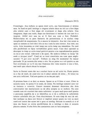 2
Arta conversatiei
Arta conversatiei
(
(Ianuarie
Ianuarie 2013
2013)
)
Cronologic. Asa trebuie sa apara totul scris, asa functioneaza si mintea
Cronologic. Asa trebuie sa apara totul scris, asa functioneaza si mintea
mea. In fond nu poti intelege o
mea. In fond nu poti intelege o singura
singura relatie daca nu stii ca a fost dupa
relatie daca nu stii ca a fost dupa
alt
alta relatie care a fost dupa alt eveniment si dupa alta relatie. Una
a relatie care a fost dupa alt eveniment si dupa alta relatie. Una
imaginara, dupa una reala, dupa cea dureroasa si inainte de cea care te a
imaginara, dupa una reala, dupa cea dureroasa si inainte de cea care te a
inspirat
inspirat.
. Altfel nici una nu ar fi fost asa cum a fost.
Altfel nici una nu ar fi fost asa cum a fost. Probabil.
Probabil.
R
Relativitatea mi se pare fantastic de pretentioas
elativitatea mi se pare fantastic de pretentioasa si
a si in acelasi timp
in acelasi timp
inexplicabil
inexplicabil de neajutorata. Ca o musca in intuneric. Asa imi vine acum sa
de neajutorata. Ca o musca in intuneric. Asa imi vine acum sa
spun ca suntem cu totii desi stiu ca n
spun ca suntem cu totii desi stiu ca nu e suta la suta correct. A
u e suta la suta correct. Asa simt, asa
sa simt, asa
scriu. Asta inseamna ca simt tamp sau scriu tamp sau amandoua. Nu sunt
scriu. Asta inseamna ca simt tamp sau scriu tamp sau amandoua. Nu sunt
alte posibi
alte posibilitati in lipsa veritabilului geniu tacut. Caut deci sperand sa
litati in lipsa veritabilului geniu tacut. Caut deci sperand sa
descopar in timp ce scriu tonul potrivit pentru a
descopar in timp ce scriu tonul potrivit pentru a nu supradramatiza pentru
nu supradramatiza pentru
ca nu
ca nu-
-si are rostul. Adevarul e de ajuns. De undeva trebuie sa incep ”
si are rostul. Adevarul e de ajuns. De undeva trebuie sa incep ”de
de
unde a inceput totul
unde a inceput totul”. Cand mi se trezi cons
”. Cand mi se trezi constiinta sau cum spun a
tiinta sau cum spun anglo
nglo-
-
saxonii
saxonii ”
”I got over myself
I got over myself”. Trebuie sa aleg fie momentul fie macar
”. Trebuie sa aleg fie momentul fie macar
perioada
perioada. Si pe aceasta din urma o stiu. N
. Si pe aceasta din urma o stiu. Nu as putea sa o uit pentru ca am
u as putea sa o uit pentru ca am
fost avertizata ca va fi cea mai frumoasa din viata noastra si asa a fost,
fost avertizata ca va fi cea mai frumoasa din viata noastra si asa a fost,
mai mult spr
mai mult spre sfarsit decat la inceput.
e sfarsit decat la inceput.
Scriu in fiecare seara dar nu e acelasi lucru cu ati scrie tie. Poate p
Scriu in fiecare seara dar nu e acelasi lucru cu ati scrie tie. Poate pen
ent
tru
ru
ca o fac de mult, de cand nici nu ti aduci aminte de mine… Si totusi nu
ca o fac de mult, de cand nici nu ti aduci aminte de mine… Si totusi nu
am scris suficient. Vad asta pentru ca nu ma pot opri.
am scris suficient. Vad asta pentru ca nu ma pot opri.
O prietena buna si ar do
O prietena buna si ar dori sa moara. Spune ca ar fi
ri sa moara. Spune ca ar fi bine si
bine si usor. Chiar in
usor. Chiar in
aceasta seara. As putea fi in somn, de inima. Nu intelege oamenii care vor
aceasta seara. As putea fi in somn, de inima. Nu intelege oamenii care vor
sa traiasca o vesnicie. Uneori asemeni doamnei dinstrinse din Arta
sa traiasca o vesnicie. Uneori asemeni doamnei dinstrinse din Arta
conversatiei imi marturiseste ca de abia astepta sa se incheie.
conversatiei imi marturiseste ca de abia astepta sa se incheie. Nu cere
Nu cere
osanda cum zic crestinii dar atata suferinta i se pare mult pr
osanda cum zic crestinii dar atata suferinta i se pare mult prea mult pentru
ea mult pentru
o persoana
o persoana capabila de a se identifica cu si de a relfecta la suferintele
capabila de a se identifica cu si de a relfecta la suferintele
tuturor celorlalti din jur. Fara discriminare. Si asta timp de zeci de ani.
tuturor celorlalti din jur. Fara discriminare. Si asta timp de zeci de ani.
Imi inchipui ca daca
Imi inchipui ca daca e
esti fericit si
sti fericit si implinit atunci poa
implinit atunci poate nu vrei sa mori
te nu vrei sa mori
cand esti
cand esti senior dar acum imi e greu sa inteleg. Oricum in numele ei si al
senior dar acum imi e greu sa inteleg. Oricum in numele ei si al
meu ma bucur ca exista posibilitatea de a intelege o data si aceasta
meu ma bucur ca exista posibilitatea de a intelege o data si aceasta
placere umana. O alta felie din cunoastere care se lasa a
placere umana. O alta felie din cunoastere care se lasa asteptata.
steptata.
 