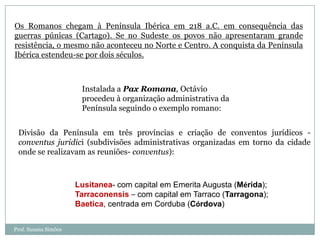 Os Romanos chegam à Península Ibérica em 218 a.C. em consequência das
guerras púnicas (Cartago). Se no Sudeste os povos não apresentaram grande
resistência, o mesmo não aconteceu no Norte e Centro. A conquista da Península
Ibérica estendeu-se por dois séculos.

Instalada a Pax Romana, Octávio
procedeu à organização administrativa da
Península seguindo o exemplo romano:
Divisão da Península em três províncias e criação de conventos jurídicos conventus juridici (subdivisões administrativas organizadas em torno da cidade
onde se realizavam as reuniões- conventus):

Lusitanea- com capital em Emerita Augusta (Mérida);
Tarraconensis – com capital em Tarraco (Tarragona);
Baetica, centrada em Corduba (Córdova)
Prof. Susana Simões

 