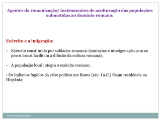 Agentes da romanização/ instrumentos de aculturação das populações
submetidas ao domínio romano:

Exército e a imigração:
- Exército constituído por soldados romanos (contactos e miscigenação com os
povos locais facilitam a difusão da cultura romana);
- A população local integra o exército romano;
- Os italianos fugidos da crise política em Roma (séc. I a.C.) fixam residência na
Hispânia;

Prof. Susana Simões

 