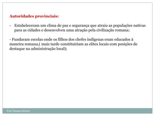 Autoridades provinciais:
- Estabeleceram um clima de paz e segurança que atraiu as populações nativas
para as cidades e desenvolveu uma atração pela civilização romana;
- Fundaram escolas onde os filhos dos chefes indígenas eram educados à
maneira romana,( mais tarde constituiriam as elites locais com posições de
destaque na administração local);

Prof. Susana Simões

 