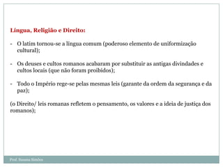 Língua, Religião e Direito:
- O latim tornou-se a língua comum (poderoso elemento de uniformização
cultural);

- Os deuses e cultos romanos acabaram por substituir as antigas divindades e
cultos locais (que não foram proibidos);
- Todo o Império rege-se pelas mesmas leis (garante da ordem da segurança e da
paz);
(o Direito/ leis romanas refletem o pensamento, os valores e a ideia de justiça dos
romanos);

Prof. Susana Simões

 