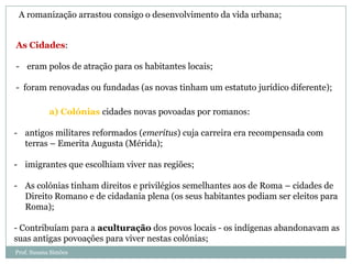 A romanização arrastou consigo o desenvolvimento da vida urbana;
As Cidades:
- eram polos de atração para os habitantes locais;
- foram renovadas ou fundadas (as novas tinham um estatuto jurídico diferente);
a) Colónias cidades novas povoadas por romanos:
- antigos militares reformados (emeritus) cuja carreira era recompensada com
terras – Emerita Augusta (Mérida);
- imigrantes que escolhiam viver nas regiões;
- As colónias tinham direitos e privilégios semelhantes aos de Roma – cidades de
Direito Romano e de cidadania plena (os seus habitantes podiam ser eleitos para
Roma);
- Contribuíam para a aculturação dos povos locais - os indígenas abandonavam as
suas antigas povoações para viver nestas colónias;
Prof. Susana Simões

 