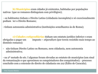 b) Municípios eram cidades já existentes, habitadas por populações
nativas (que os romanos distinguiam com privilégios);
- os habitantes tinham o Direito Latino (cidadania incompleta) e só excecionalmente
podiam ter o Direito Romano;
- tinham autonomia administrativa (instituições semelhantes às de Roma);

c) Cidades estipendiárias tinham um estatuto jurídico inferior e eram
obrigadas a pagar um
imposto – stipendium (por terem resistido mais tempo ao
domínio romano);
- não tinham Direito Latino ou Romano, nem cidadania, nem autonomia
administrativa;
- na 2ª metade do séc. I algumas foram elevadas ao estatuto de municípios (um sinal
da romanização o que aproximou os conquistadores dos conquistados); - processo
concluído com a extensão do direito de cidadania em 212 (Édito de Caracala);
Prof. Susana Simões

 