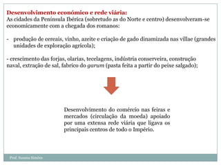 Desenvolvimento económico e rede viária:
As cidades da Península Ibérica (sobretudo as do Norte e centro) desenvolveram-se
economicamente com a chegada dos romanos:
- produção de cereais, vinho, azeite e criação de gado dinamizada nas villae (grandes
unidades de exploração agrícola);
- crescimento das forjas, olarias, tecelagens, indústria conserveira, construção
naval, extração de sal, fabrico do garum (pasta feita a partir do peixe salgado);

Desenvolvimento do comércio nas feiras e
mercados (circulação da moeda) apoiado
por uma extensa rede viária que ligava os
principais centros de todo o Império.

Prof. Susana Simões

 